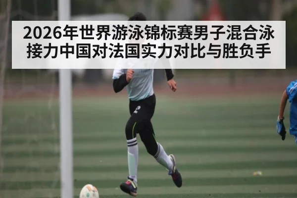 2026年世界游泳锦标赛男子混合泳接力中国对法国实力对比与胜负手